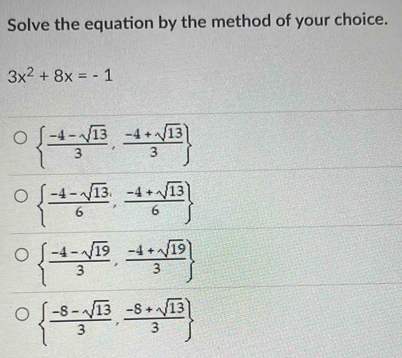 Solve the equation by the method of your choice.
3x^2+8x=-1
  (-4-sqrt(13))/3 , (-4+sqrt(13))/3 
  (-4-sqrt(13))/6 , (-4+sqrt(13))/6 
  (-4-sqrt(19))/3 , (-4+sqrt(19))/3 
  (-8-sqrt(13))/3 , (-8+sqrt(13))/3 