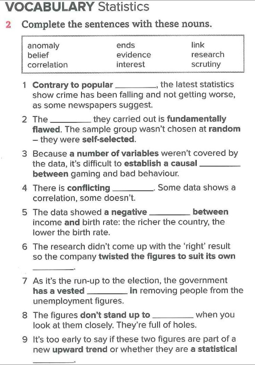 VOCABULARY Statistics
2 Complete the sentences with these nouns.
anomaly ends link
belief evidence research
correlation interest scrutiny
1 Contrary to popular _, the latest statistics
show crime has been falling and not getting worse,
as some newspapers suggest.
2 The _they carried out is fundamentally
flawed. The sample group wasn't chosen at random
— they were self-selected.
3 Because a number of variables weren't covered by
the data, it's difficult to establish a causal_
between gaming and bad behaviour.
4 There is conflicting _. Some data shows a
correlation, some doesn't.
5 The data showed a negative _between
income and birth rate: the richer the country, the
lower the birth rate.
6 The research didn’t come up with the ‘right’ result
so the company twisted the figures to suit its own
_.
7 As it's the run-up to the election, the government
has a vested _in removing people from the
unemployment figures.
8 The figures don't stand up to _when you
look at them closely. They're full of holes.
9 It's too early to say if these two figures are part of a
new upward trend or whether they are a statistical
_
.