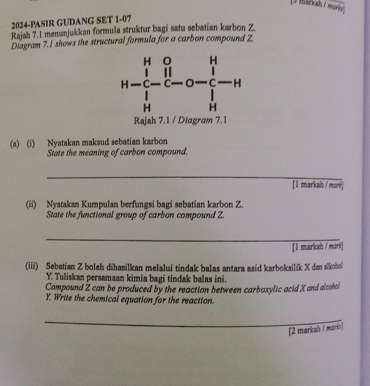 [3 markah / murks
2024-PASIR GUDANG SET 1-07
Rajah 7.1 menunjukkan formula struktur bagi satu sebatian karbon Z.
Diagram 7.1 shows the structural formula for a carbon compound Z.
Rajah 7.1 / Di
(a) (i) Nyatakan maksud sebatian karbon
State the meaning of carbon compound.
_
[1 markah / mark
(ii) Nyatakan Kumpulan berfungsi bagi sebatian karbon Z.
State the functional group of carbon compound Z.
_
[1 markah / mark]
(iii) Sebatian Z boleh dihasilkan melalui tindak balas antara asid karboksilik X dan alkohol
Y. Tuliskan persamaan kimia bagi tindak balas ini.
Compound Z can be produced by the reaction between carboxylic acid X and alcohol
Y. Write the chemical equation for the reaction.
_
[2 markah / marks]