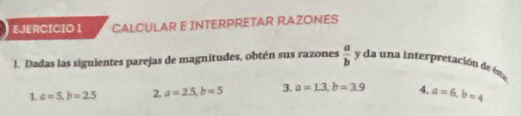 CALCULAR E INTERPRETAR RAZONES 
L. Dadas las siguientes parejas de magnitudes, obtén sus razones  a/b  y da una interpretación de ésa 
1. a=5, b=2.5 2. a=2.5, b=5 3. a=1.3, b=3.9 4, a=6, b=4