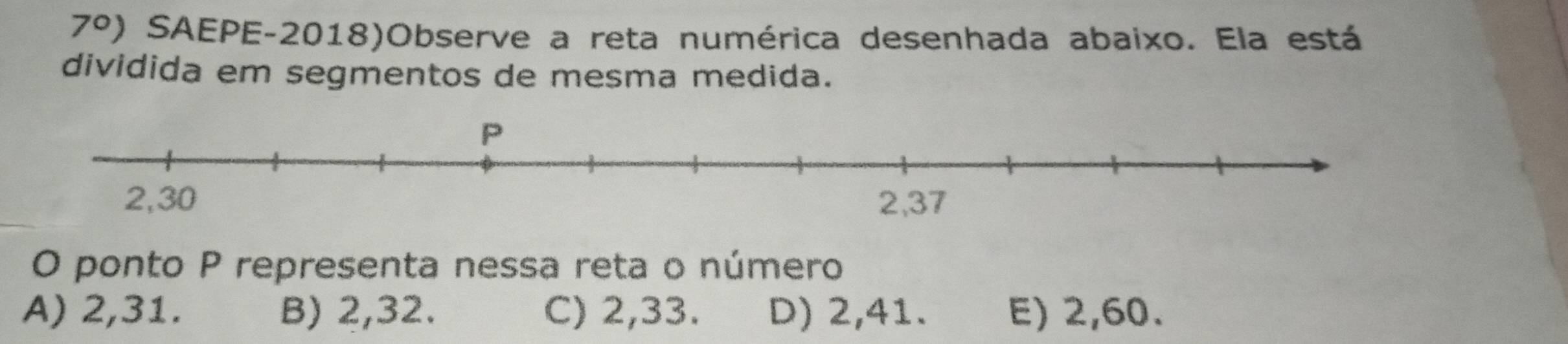 7°) a SAEPE-2018)Observe a reta numérica desenhada abaixo. Ela está
dividida em segmentos de mesma medida.
O ponto P representa nessa reta o número
A) 2, 31. B) 2, 32. C) 2, 33. D) 2, 41. E) 2, 60.