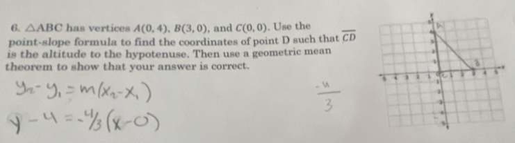 △ ABC has vertices A(0,4), B(3,0) , and C(0,0). Use the 
point-slope formula to find the coordinates of point D such that overline CD
is the altitude to the hypotenuse. Then use a geometric mean 
theorem to show that your answer is correct.