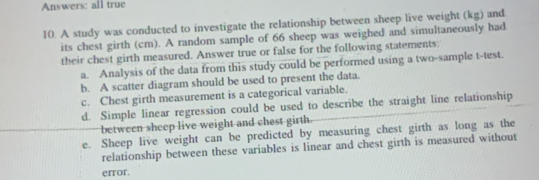 Answers: all true 
10. A study was conducted to investigate the relationship between sheep live weight (kg) and 
its chest girth (cm). A random sample of 66 sheep was weighed and simultaneously had 
their chest girth measured. Answer true or false for the following statements: 
a. Analysis of the data from this study could be performed using a two-sample t-test. 
b. A scatter diagram should be used to present the data. 
c. Chest girth measurement is a categorical variable. 
d. Simple linear regression could be used to describe the straight line relationship 
between sheep live weight and chest girth. 
e. Sheep live weight can be predicted by measuring chest girth as long as the 
relationship between these variables is linear and chest girth is measured without 
error.