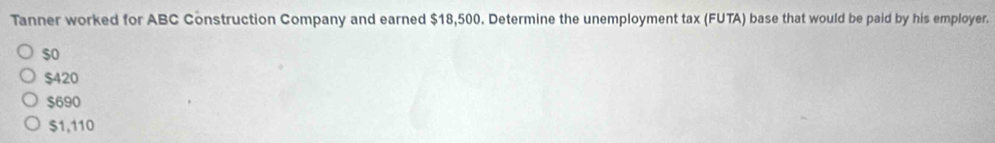 Tanner worked for ABC Construction Company and earned $18,500. Determine the unemployment tax (FUTA) base that would be paid by his employer.
$o
$420
$690
$1,110