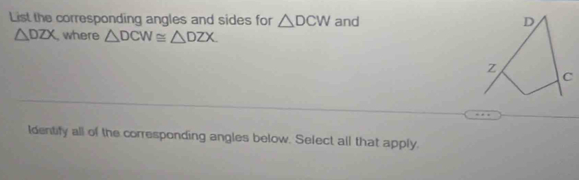 List the corresponding angles and sides for △ DCW and D
△ DZX where △ DCW≌ △ DZX.
z
C
Identify all of the corresponding angles below. Select all that apply.