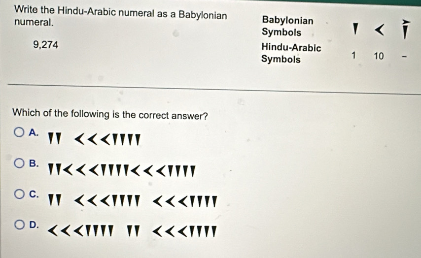 Write the Hindu-Arabic numeral as a Babylonian Babylonian y 
numeral. Symbols
9,274 Hindu-Arabic
Symbols 1 10 -
Which of the following is the correct answer?
A.
NY
B.
C. 11<<UNK>1111<<UNK>1111
D. <<<UNK>IIIP<<<UNK>III<<<UNK> III