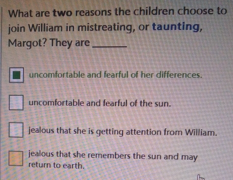 What are two reasons the children choose to
join William in mistreating, or taunting,
Margot? They are_
uncomfortable and fearful of her differences.
uncomfortable and fearful of the sun.
jealous that she is getting attention from William.
jealous that she remembers the sun and may
return to earth.