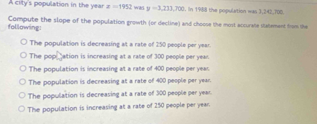 A city's population in the year x=1952 was y=3,233,700. In 1988 the population was 3,242,700.
Compute the slope of the population growth (or decline) and choose the most accurate statement from the
following:
The population is decreasing at a rate of 250 people per year.
The popation is increasing at a rate of 300 people per year.
The population is increasing at a rate of 400 people per year.
The population is decreasing at a rate of 400 people per year.
The population is decreasing at a rate of 300 people per year.
The population is increasing at a rate of 250 people per year.