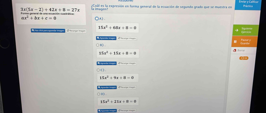 Enviar y Calificar
Cuál es la expresión en forma general de la ecuación de segundo grado que se muestra en Práctica
3x(5x-2)+42x+8=27x la imagen?
Forma general de una ecuación cuadrática:
ax^2+bx+c=0
)A) .
15x^2+68x+8=0
Q, Haz click para agrandar imagen O Recargar imagen Ejercicio Siguiente
Q Agrandar İmagen O Recargar imagen
Pausar y
B) . Guardar
15x^2+15x+8=0
Borrar
On
Q Agrandar imager Ø Recargar imagen
C) .
15x^2+9x+8=0
Q Agrandar imagen O Recargar imagen
D) .
15x^2+21x+8=0
Q Agrandar imagen O Recargar imagen