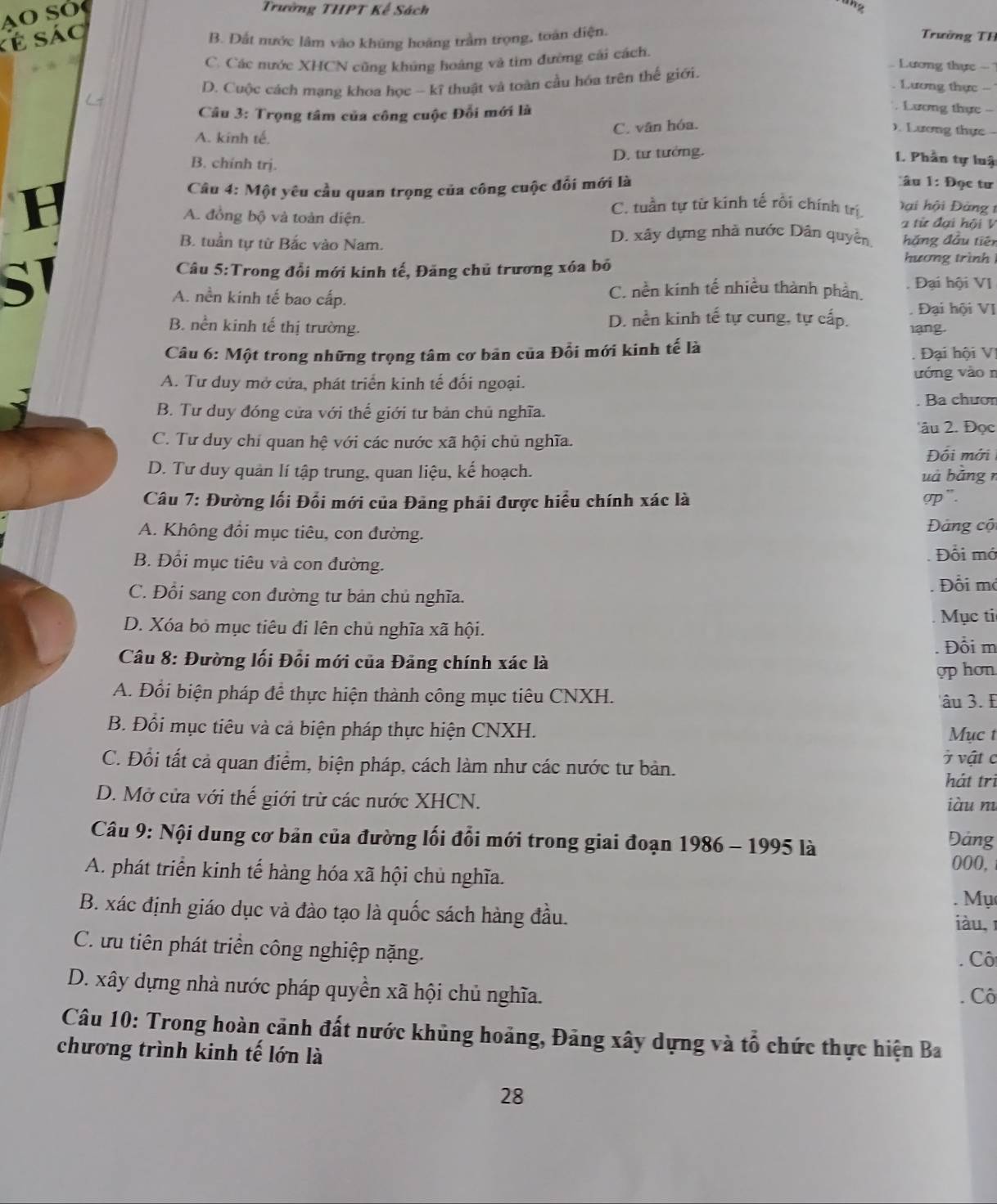 A o S o 
Trường THPT Kế Sách
ang
kẻ sác
B. Đất nước lâm vào khúng hoặng trầm trọng, toán diện.
Trường TH
C. Các nước XHCN cũng khúng hoáng và tim đường cải cách,
D. Cuộc cách mạng khoa học - kĩ thuật và toàn cầu hóa trên thế giới.
Lương thực -
Lương thực -
Câu 3: Trọng tâm của công cuộc Đỗi mới là
Lương thực -
C. vân hóa.
). Lương thực -
A. kinh tế,
B. chính trj.
D. tư tướng.
I Phần tự luậ
Câu 4: Một yêu cầu quan trọng của công cuộc đối mới là
âu 1: Đọc tư
B 2 từ đại hội V
A. đồng bộ và toàn diện.
C. tuần tự từ kinh tế rối chính trị Đ ai hội Đàng 1
B. tuần tự từ Bắc vào Nam. D. xây dựng nhà nước Dân quyền hắng đầu tiên
hương trình 
Câu 5:Trong đổi mới kinh tế, Đăng chủ trương xóa bố Đại hội VI
A. nền kinh tế bao cấp.
C. nền kinh tế nhiều thành phần.
D. nền kinh tế tự cung, tự cấp.  Đại hội VI
B. nền kinh tế thị trường. lang.
Câu 6: Một trong những trọng tâm cơ bản của Đồi mới kinh tế là  Đại hội V
A. Tư duy mở cửa, phát triển kinh tế đối ngoại. ướng vào n
Ba chươn
B. Tư duy đóng cửa với thể giới tư bản chủ nghĩa.
âu 2. Đọc
C. Tư duy chỉ quan hệ với các nước xã hội chủ nghĩa. Đối mới
D. Tư duy quản lí tập trung, quan liệu, kế hoạch. uà bằng r
Câu 7: Đường lối Đối mới của Đảng phải được hiểu chính xác là gp".
A. Không đổi mục tiêu, con đường.  Đảng cộ
B. Đổi mục tiêu và con đường.
Đổi mớ
Đổi mỏ
C. Đổi sang con đường tư bản chủ nghĩa.
Mục ti
D. Xóa bỏ mục tiêu đi lên chủ nghĩa xã hội.
Đồi m
Câu 8: Đường lối Đổi mới của Đảng chính xác là
op hơn
A. Đổi biện pháp để thực hiện thành công mục tiêu CNXH. âu 3. E
B. Đổi mục tiêu và cả biện pháp thực hiện CNXH.
Mục t
C. Đồi tất cả quan điểm, biện pháp, cách làm như các nước tư bản. ở vậtc hát trì
D. Mở cửa với thế giới trừ các nước XHCN. iàu m
Câu 9: Nội dung cơ bản của đường lối đổi mới trong giai đoạn 1986 - 1995 là Đảng
000,
A. phát triển kinh tế hàng hóa xã hội chủ nghĩa.
. Mụ
B. xác định giáo dục và đào tạo là quốc sách hàng đầu. iàu,1
C. ưu tiên phát triển công nghiệp nặng.
Cô
D. xây dựng nhà nước pháp quyền xã hội chủ nghĩa.
Cô
Câu 10: Trong hoàn cảnh đất nước khủng hoảng, Đảng xây dựng và tổ chức thực hiện Ba
chương trình kinh tế lớn là
28