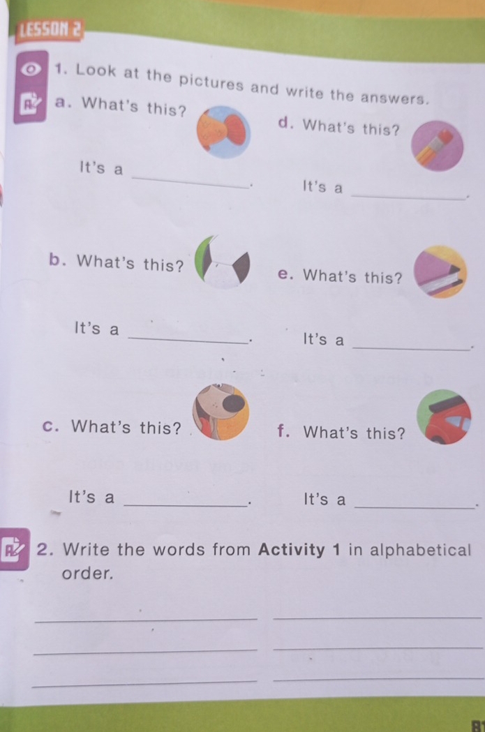 LESSON 2 
o 1. Look at the pictures and write the answers. 
a. What's this? d. What's this? 
It's a _It's a 
. 
_. 
b. What's this? e. What's this? 
It's a _. It's a _. 
c. What's this? f. What's this? 
It's a _It's a 
. 
_. 
2. Write the words from Activity 1 in alphabetical 
order. 
__ 
_ 
_ 
_ 
_ 
A