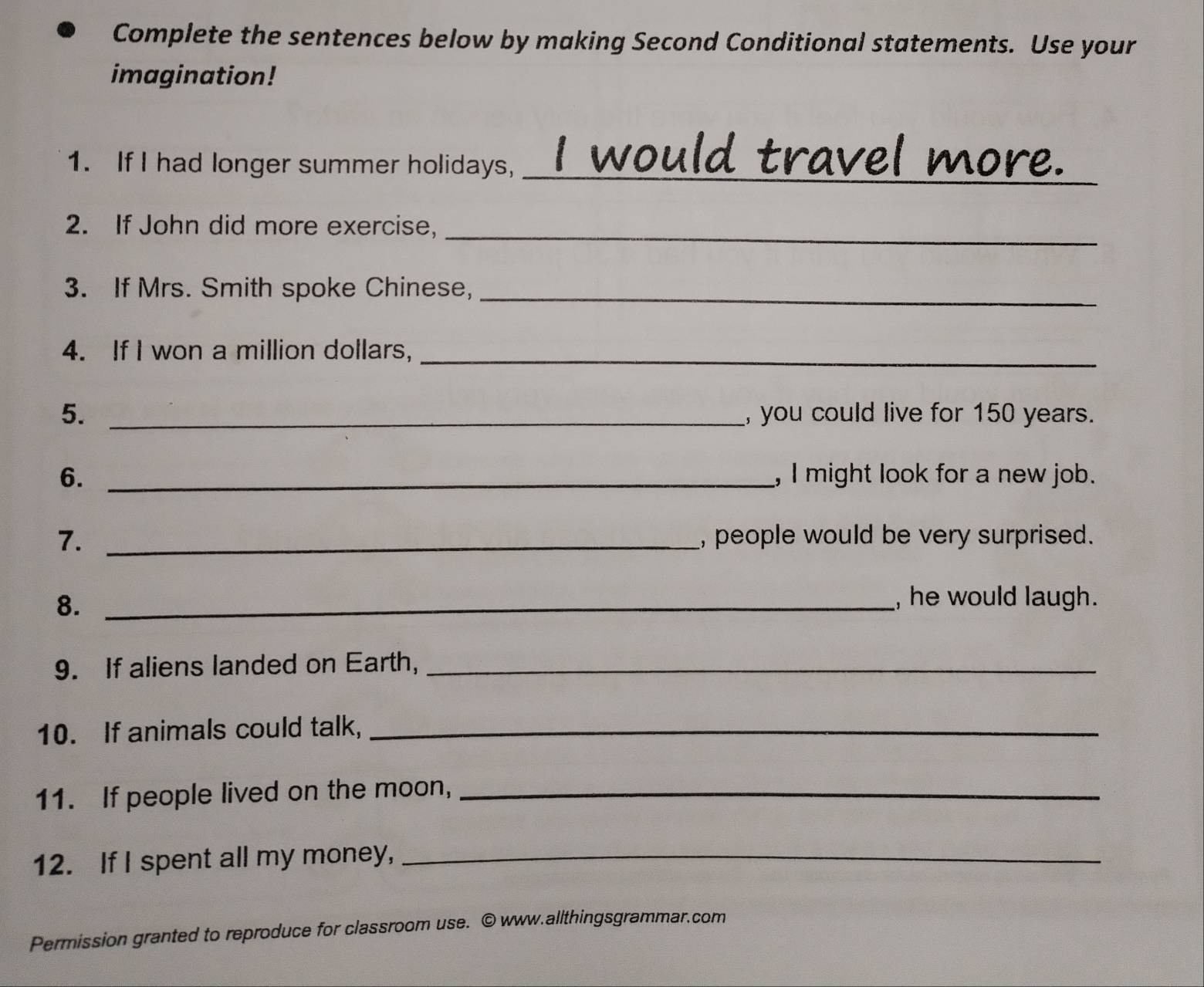 Complete the sentences below by making Second Conditional statements. Use your 
imagination! 
1. If I had longer summer holidays,_ 
would travel more. 
_ 
2. If John did more exercise, 
3. If Mrs. Smith spoke Chinese,_ 
4. If I won a million dollars,_ 
5. _, you could live for 150 years. 
6. _, I might look for a new job. 
7. _, people would be very surprised. 
8._ 
, he would laugh. 
9. If aliens landed on Earth,_ 
10. If animals could talk,_ 
11. If people lived on the moon,_ 
12. If I spent all my money,_ 
Permission granted to reproduce for classroom use. © www.allthingsgrammar.com