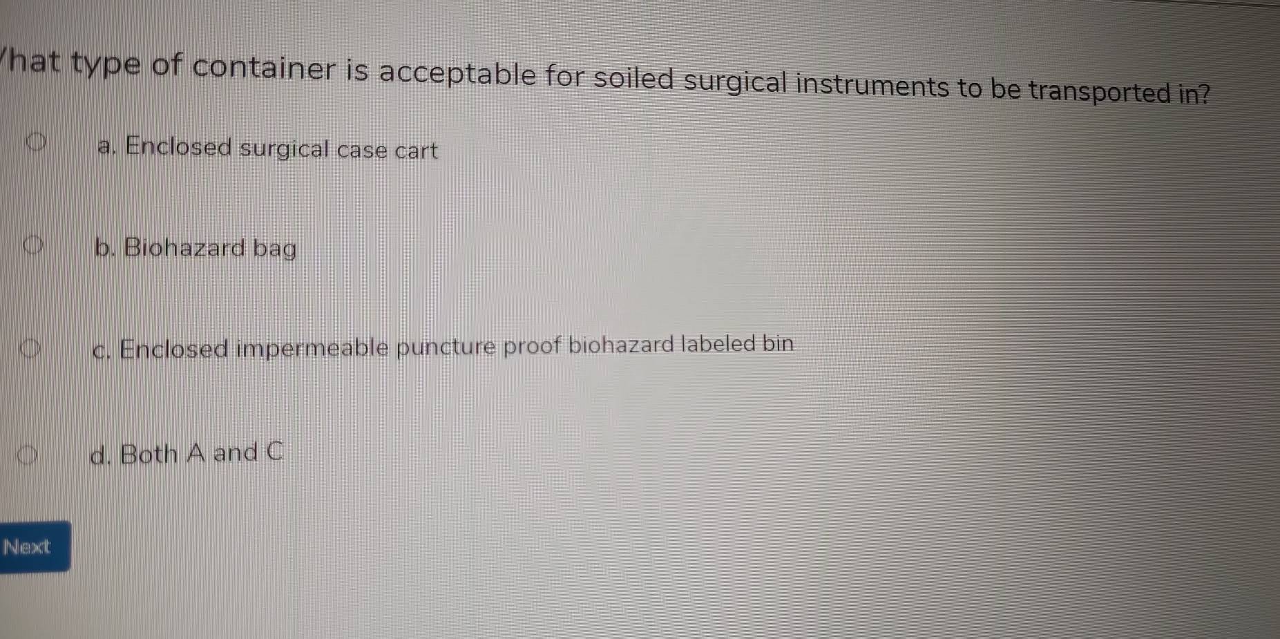 hat type of container is acceptable for soiled surgical instruments to be transported in?
a. Enclosed surgical case cart
b. Biohazard bag
c. Enclosed impermeable puncture proof biohazard labeled bin
d. Both A and C
Next