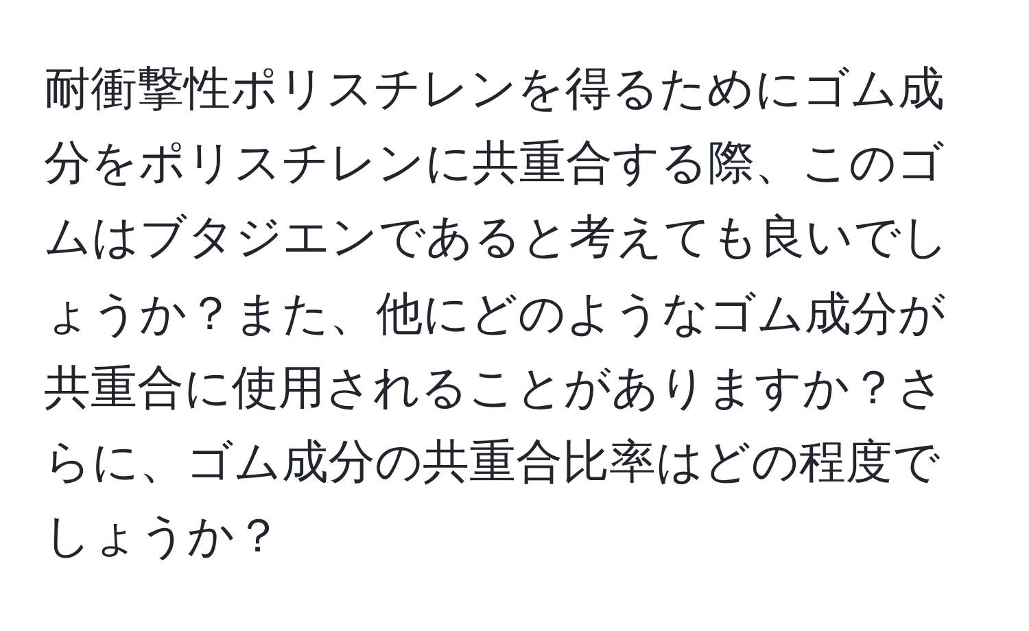 耐衝撃性ポリスチレンを得るためにゴム成分をポリスチレンに共重合する際、このゴムはブタジエンであると考えても良いでしょうか？また、他にどのようなゴム成分が共重合に使用されることがありますか？さらに、ゴム成分の共重合比率はどの程度でしょうか？