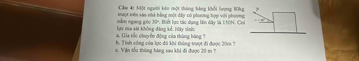 Một người kéo một thùng hàng khối lượng 80kg
trượt trên sản nhà bằng một dây có phương hợp với phương 
nằm ngang góc 30°. Biết lực tác dụng lên dây là 150N. Coi 
lực ma sát không đáng kể. Hãy tính: 
a. Gia tốc chuyền động của thùng hàng ? 
b. Tính công của lực đó khi thùng trượt đi được 20m ? 
c. Vận tốc thùng hàng sau khi đi được 20 m ?