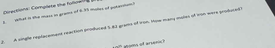 Directions: Complete the following 
1. What is the mass in grams of 6.35 moles of potassium? 
2. A single replacement reaction produced 5.82 grams of iron. How many moles of iron were produced?
40^(25) atoms of arsenic?