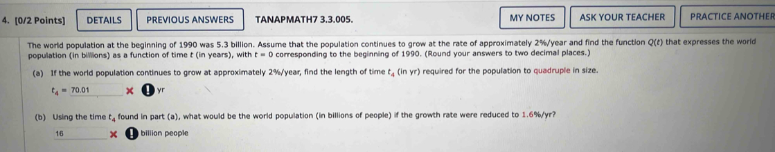 DETAILS PREVIOUS ANSWERS TANAPMATH7 3.3.005. MY NOTES ASK YOUR TEACHER PRACTICE ANOTHER 
The world population at the beginning of 1990 was 5.3 billion. Assume that the population continues to grow at the rate of approximately 2%/year and find the function Q(t) that expresses the worl 
population (in billions) as a function of time t (in years), with t=0 corresponding to the beginning of 1990. (Round your answers to two decimal places.) 
(a) If the world population continues to grow at approximately 2%/year, find the length of time t_4(inyr) required for the population to quadruple in size.
t_4=_ 70.01* □ yr
(b) Using the time t. found in part (a), what would be the world population (in billions of people) if the growth rate were reduced to 1.6%/yr?
_ 16* billion people