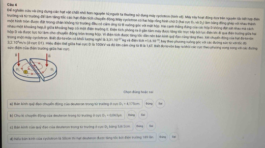 Để nghiên cứu và ứng dụng các hạt vật chất nhỏ hơn nguyên tử người ta thường sử dụng máy cyclotron (hình vê). Máy này hoạt động dựa trên nguyên tắc kết hợp điện
trường và từ trường để làm tăng tốc các hạt điện tích chuyển động,Máy cyclotron có hai hộp rồng hình chứ D (hai cực D_1 v D_2)
một hình tròn được đặt trong chân không từ trường điều có cảm ứng từ B vuông góc với mật hộp. Hai canh thắng đứng của các hộp D không đặt sát nhau ma cách làm bằng động ghép với nhau thành
nhau một khoảng hẹp,ở giữa khoảng hẹp có một điện trường E. Điên tích phóng ra ở gần tâm máy được tăng tốc trực tiếp bởi lực điện khi đi qua điện trường giữa hai
hộp D và được lực từ làm cho chuyển động tròn trong hộp. Vì điện tích được tăng tốc dân nên bản kinh quỹ đạo cũng tăng theo. Xét chuyển động của hạt đo tơ văn
trong một máy cyclotron. Biết đơ tơ sôn có khối lượng nghỉ là 3.31.10^(27) kg và điện tích +1.6.10^(13) ' ' bay theo phương vuớng góc với các đường sức từ với tốc độ
3.2.10^6 Am/s (ở cực D1). Hiệu điện thế giữa hai cực D là 100kV và độ lớn cảm ứng từ B là 1,6T. Biết đu tơ ròn bay ra khỏi các cực theo phương song song với các đường
sức điện của điện trường giữa hai cực.
Chọn đứng hoặc sai
a) Bán kính quỹ đạo chuyển động của deuteron trong từ trưởng ở cực O_1=4.175cm bāng Sal
b) Chu kì chuyển động của deuteron trong từ trường ở cực D_1=0.063mu s Đùng Sai
c) Bán kinh của quỹ đạo của deuteron trong từ trưởng ở cực D_2 bāng 5,8/2cm Đùng So
d) Nếu bản kính của cyclotron là 50cm thì hạt deuteron được tàng tốc bởi điện trường 189 lần. Dāng Sn
