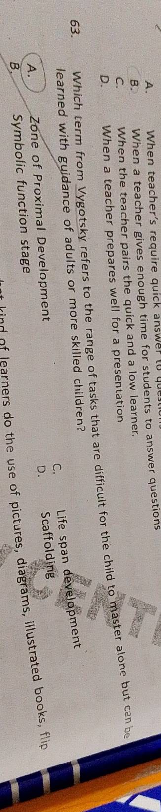 A. When teacher's require quick answer to que
B. When a teacher gives enough time for students to answer questions
C. When the teacher pairs the quick and a low learner.
D. When a teacher prepares well for a presentation
63. Suary Which term from Vygotsky refers to the range of tasks that are difficult for the child to master alone but can be
learned with guidance of adults or more skilled children?
C. Life span development
A. Zone of Proximal Development
D. Scaffolding
learners do the use of pictures, diagrams, illustrated books, flip
B. Symbolic function stage