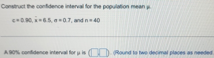 Construct the confidence interval for the population mean μ.
c=0.90, x=6.5, sigma =0.7 , and n=40
A 90% confidence interval for μ is (□ ,□ ). (Round to two decimal places as needed.