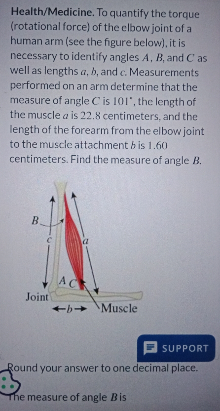 Health/Medicine. To quantify the torque 
(rotational force) of the elbow joint of a 
human arm (see the fgure below), it is 
necessary to identify angles A , B, and C as 
well as lengths a, b, and c. Measurements 
performed on an arm determine that the 
measure of angle C is 101°, the length of 
the muscle is 22.8 centimeters, and the 
length of the forearm from the elbow joint 
to the muscle attachment b is 1.60
centimeters. Find the measure of angle B. 
B. 
C a 
A C 
Joint 
b Muscle 
SUPPORT 
Round your answer to one decimal place. 
he measure of angle B is