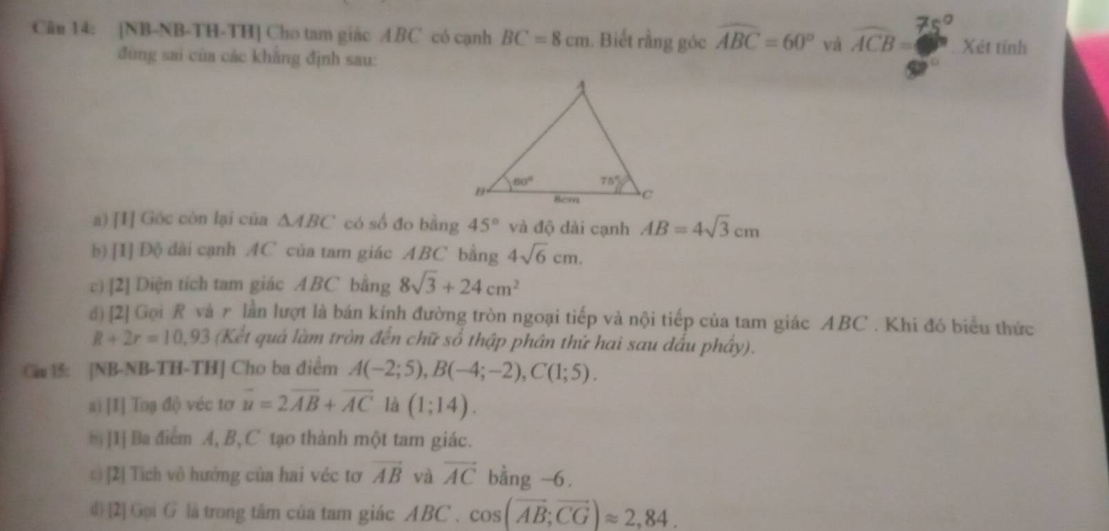 [NB-NB-TH-TH] Cho tam giác ABC có cạnh BC=8cm. Biết rằng góc widehat ABC=60° và widehat ACB= Xét tính
đùng sai của các khẳng định sau:
a) [I] Góc còn lại của △ ABC có số đo bằng 45° và độ dài cạnh AB=4sqrt(3)cm
b) [I] Dộ dài cạnh AC của tam giác ABC bằng 4sqrt(6)cm.
c) [2] Diện tích tam giác ABC bằng 8sqrt(3)+24cm^2
đ) [2] Gọi R và r lần lượt là bán kính đường tròn ngoại tiếp và nội tiếp của tam giác ABC . Khi đó biểu thức
R+2r=10,93 (Kết quả làm tròn đến chữ số thập phân thứ hai sau đấu phầy).
Ca ： [NB-NB-TH-TH] Cho ba diểm A(-2;5),B(-4;-2),C(1;5).
a) [I] Toạ độ véc tơ vector u=2vector AB+vector AC là (1;14).
[1] Ba điểm A, B, C tạo thành một tam giác.
c) [2] Tích vô hướng của hai véc tơ vector AB và overline AC bằng -6.
d) [2] Gọi G là trong tâm của tam giác ABC . cos (overline AB;overline CG)approx 2,84.