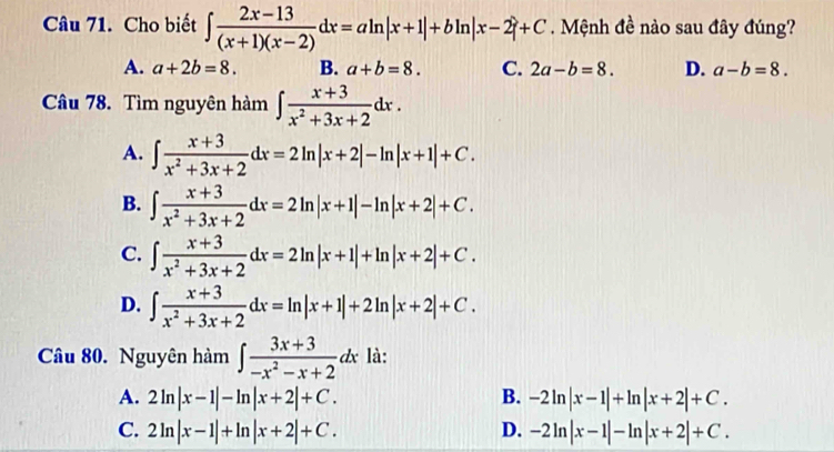 Cho biết ∈t  (2x-13)/(x+1)(x-2) dx=aln |x+1|+bln |x-2|+C. Mệnh đề nào sau đây đúng?
A. a+2b=8. B. a+b=8. C. 2a-b=8. D. a-b=8. 
Câu 78. Tìm nguyên hàm ∈t  (x+3)/x^2+3x+2 dx.
A. ∈t  (x+3)/x^2+3x+2 dx=2ln |x+2|-ln |x+1|+C.
B. ∈t  (x+3)/x^2+3x+2 dx=2ln |x+1|-ln |x+2|+C.
C. ∈t  (x+3)/x^2+3x+2 dx=2ln |x+1|+ln |x+2|+C.
D. ∈t  (x+3)/x^2+3x+2 dx=ln |x+1|+2ln |x+2|+C. 
Câu 80. Nguyên hàm ∈t  (3x+3)/-x^2-x+2 dx là:
A. 2ln |x-1|-ln |x+2|+C. B. -2ln |x-1|+ln |x+2|+C.
C. 2ln |x-1|+ln |x+2|+C. D. -2ln |x-1|-ln |x+2|+C.