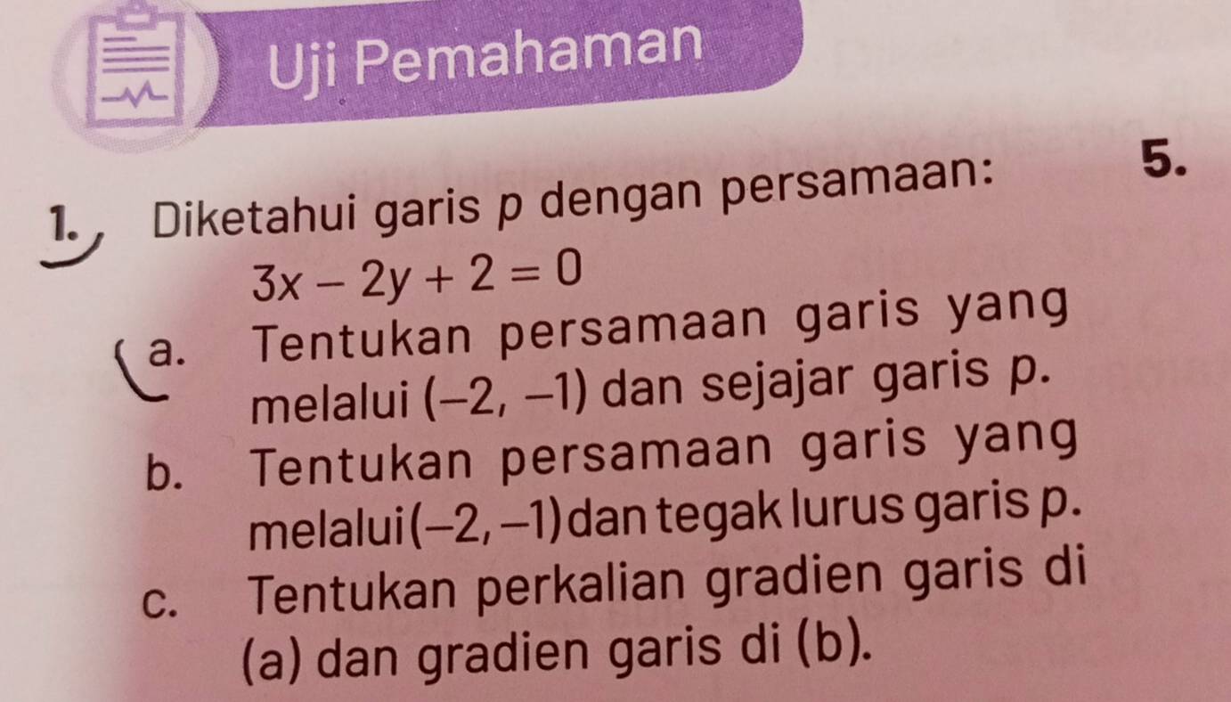 Uji Pemahaman
1., Diketahui garis p dengan persamaan:
5.
3x-2y+2=0
a. Tentukan persamaan garis yang
melalui (-2,-1) dan sejajar garis p.
b. Tentukan persamaan garis yang
melalui (-2,-1) dan tegak lurus garis p.
c. Tentukan perkalian gradien garis di
(a) dan gradien garis di (b).