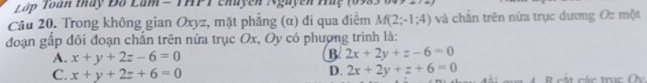 Lớp Toàn tháy Đố Lam = THPT chuyên Nguyễn Huy (09
Câu 20. Trong không gian Oxyz, mặt phẳng (α) đi qua điểm M(2;-1;4) và chấn trên nửa trục dương Oz một
đoạn gấp đôi đoạn chắn trên nửa trục Ox, Oy có phượng trình là:
A. x+y+2z-6=0
B 2x+2y+z-6=0
D. 2x+2y+z+6=0
C. x+y+2z+6=0 B cá t các trục Oy