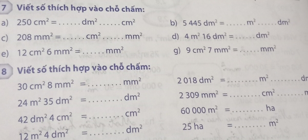 Viết số thích hợp vào chỗ chấm: 
a) 250cm^2=...dm^2.....cm^2 b) 5445dm^2=...m^2...dm^2...dm^2
c) 208mm^2=...cm^2...mm^2 d) 4m^216dm^2=...dm^2
e) 12cm^26mm^2=...mm^2 g) 9cm^27mm^2=...mm^2 _ 
8 Viết số thích hợp vào chỗ chấm:
30cm^28mm^2=...mm^2 _ 2018dm^2= _ m^2·s dr __
24m^235dm^2= _ ∴ △ ADCsim △ CBD dm^2 2309mm^2= _ cm^2...m^2...m _
42dm^24cm^2= _ cm^2 60000m^2= _ ha
12m^24dm^2= _ dm^2 25 ha^(□) = _ m^2