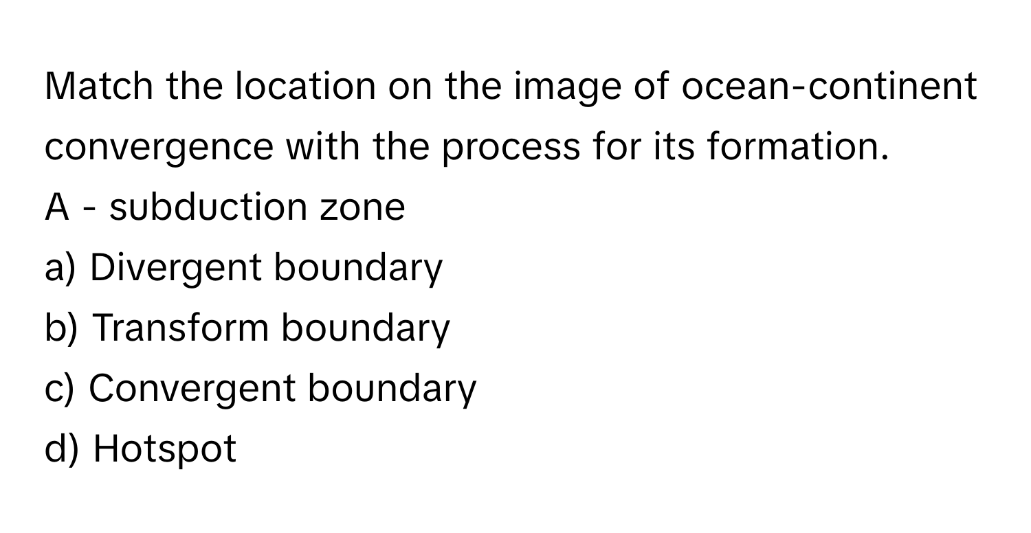 Match the location on the image of ocean-continent convergence with the process for its formation.

A - subduction zone
a) Divergent boundary
b) Transform boundary
c) Convergent boundary
d) Hotspot