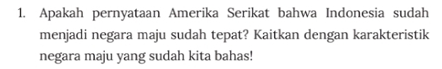 Apakah pernyataan Amerika Serikat bahwa Indonesia sudah 
menjadi negara maju sudah tepat? Kaitkan dengan karakteristik 
negara maju yang sudah kita bahas!