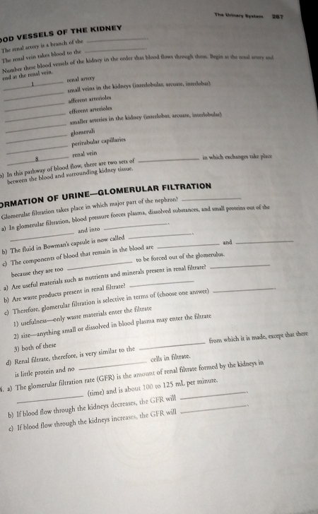 The Urinary System 287
OD VESSELS OF THE KIDNEY
The renal artery is a branch of the_
The senal vein takes blood to the
_
end at the renal vein. Number these blood vessels of the kidney in the order that blood flows through them. Begin at the renal arvery and
renal asvery
_
small veins in the kidneys (interlobulas, arcuate, interlobar)
_
afferent arterioles
efferent arterioles
_
_amaller arteries in the kidney (inverlobas, arcuate, inverlobular)
_
glomerali
_
peritubular capillaries
8_ renal vein_
in which exchanges take place
o) In this pathway of blood flow, there are two sets of
berween the blood and surrounding kidney tissue.
ORMATION OF UriNE—GLomerular FiltratioN
Glomerular filtration takes place in which major part of the nephron?
a) In glomerular filtration, blood pressure forces plasma, dissolved substances, and small proteins out of the
and into
b) The fluid in Bowman's capsule is now called __、_
and
_
c) The components of blood that remain in the blood are
to be forced out of the glomerulus.
because they are too
a) Are useful materials such as nutrients and minerals present in renal filtrate!_
b) Are waste products present in renal filtrate?
c) Therefore, glomerular filtration is selective in terms of (choose one answer)
1) usefulness—only waste materials enter the filtrate
_
2) size—anything small or dissolved in blood plasma may enter the filtrate
from which it is made, except that there
3) both of these
d) Renal filtrate, therefore, is very similar to the
cells in filtrate.
is little protein and no
_
M. a) The glomerular filtration rate (GFR) is the amount of renal filtrate formed by the kidneys in
(time) and is about 100 to 125 mL per minute.
b) If blood flow through the kidneys decreases, the GFR will_
c) If blood flow through the kidneys increases, the GFR will .
