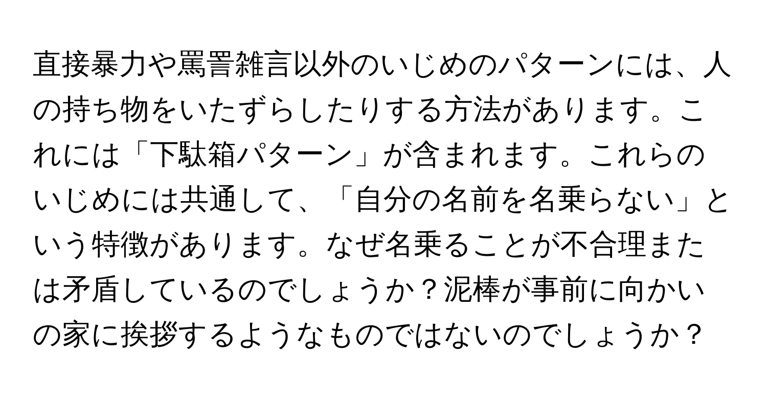 直接暴力や罵詈雑言以外のいじめのパターンには、人の持ち物をいたずらしたりする方法があります。これには「下駄箱パターン」が含まれます。これらのいじめには共通して、「自分の名前を名乗らない」という特徴があります。なぜ名乗ることが不合理または矛盾しているのでしょうか？泥棒が事前に向かいの家に挨拶するようなものではないのでしょうか？