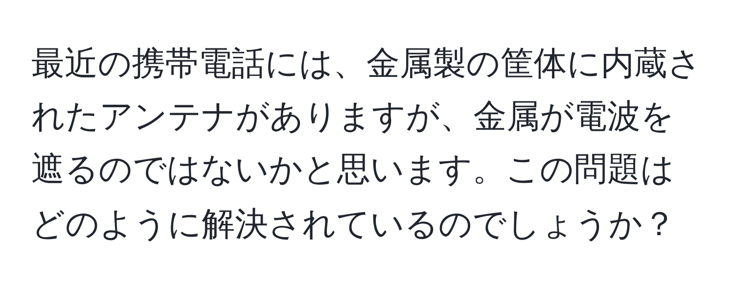 最近の携帯電話には、金属製の筐体に内蔵されたアンテナがありますが、金属が電波を遮るのではないかと思います。この問題はどのように解決されているのでしょうか？