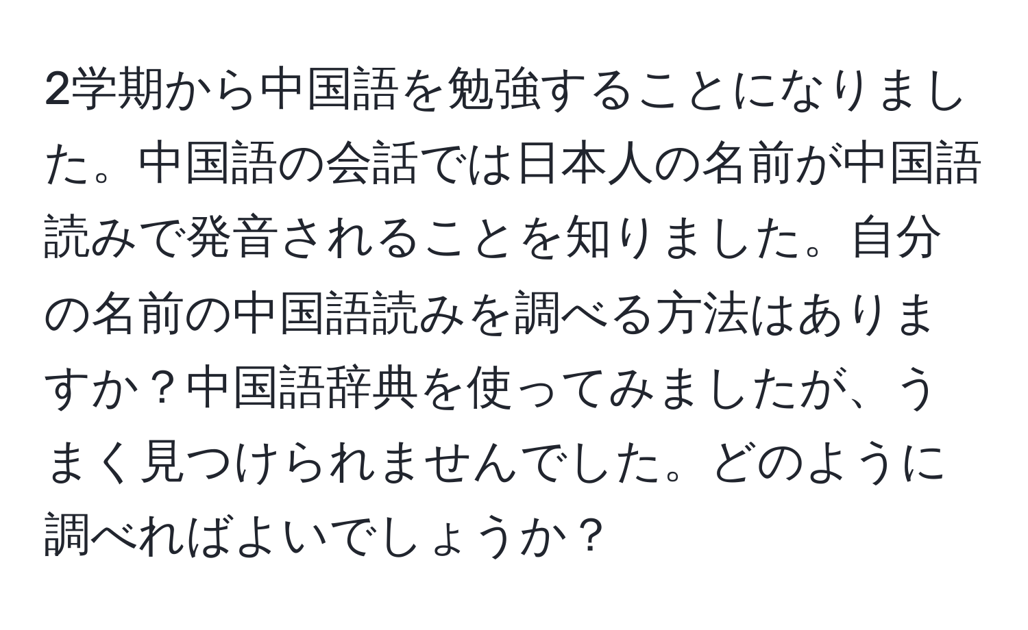 2学期から中国語を勉強することになりました。中国語の会話では日本人の名前が中国語読みで発音されることを知りました。自分の名前の中国語読みを調べる方法はありますか？中国語辞典を使ってみましたが、うまく見つけられませんでした。どのように調べればよいでしょうか？