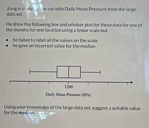 Jiang is studying the variable Daily Mean Pressure from the large 
data set. 
He drew the following box and whisker plot for these data for one of 
the months for one location using a linear scale but 
he failed to label all the values on the scale 
he gave an incorrect value for the median 
Using your knowledge of the large data set, suggest a suitable value 
for the median.