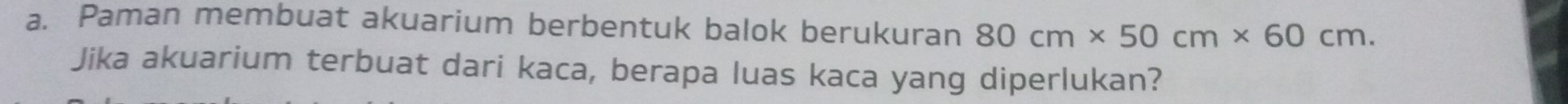 Paman membuat akuarium berbentuk balok berukuran 80cm* 50cm* 60cm. 
Jika akuarium terbuat dari kaca, berapa luas kaca yang diperlukan?