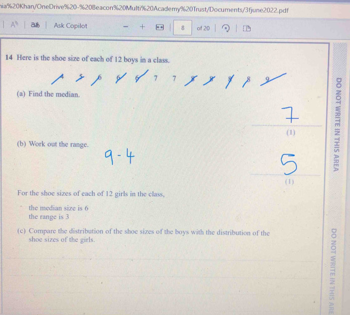 nia%20Khan/OneDrive%20-%20Beacon%20Multi%20Academy%20Trust/Documents/3fjune2022.pdf 
aあ Ask Copilot - + 8 of 20 。 
14 Here is the shoe size of each of 12 boys in a class.
7 7
(a) Find the median. 
(1) 
(b) Work out the range. 
(1) 
For the shoe sizes of each of 12 girls in the class, 
the median size is 6
the range is 3
(c) Compare the distribution of the shoe sizes of the boys with the distribution of the 
shoe sizes of the girls.