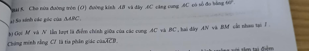 Cho nửa đường tròn (O) đường kính AB và dây AC căng cung AC có số đo băng 60°. 
a) So sánh các góc của △ ABC. 
b) Gọi M và N lần lượt là điểm chính giữa của các cung AC và BC, hai dây AN và BM cắt nhau tại I. 
Chứng minh rằng C / là tia phân giác của widehat ACB. 
7 với tâm tại điểm