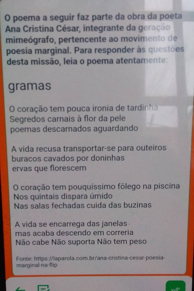 poema a seguir faz parte da obra da poeta 
Ana Cristina César, integrante da geração 
mimeógrafo, pertencente ao movimento de 
poesia marginal. Para responder às questões 
desta missão, leia o poema atentamente: 
gramas 
O coração tem pouca ironia de tardinha 
Segredos carnais à flor da pele 
poemas descarnados aguardando 
A vida recusa transportar-se para outeiros 
buracos cavados por doninhas 
ervas que florescem 
O coração tem pouquíssimo fôlego na piscina 
Nos quintais dispara úmido 
Nas salas fechadas cuida das buzinas 
A vida se encarrega das janelas 
mas acaba descendo em correria 
Não cabe Não suporta Não tem peso 
Fonte: https://laparola.com.br/ana-cristina-cesar-poesia- 
marginal-na-flip