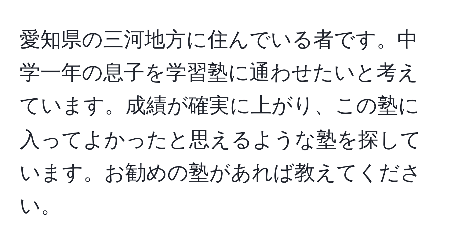 愛知県の三河地方に住んでいる者です。中学一年の息子を学習塾に通わせたいと考えています。成績が確実に上がり、この塾に入ってよかったと思えるような塾を探しています。お勧めの塾があれば教えてください。