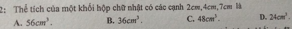 2: Thể tích của một khối hộp chữ nhật có các cạnh 2cm, 4cm, 7cm là
A. 56cm^3.
B. 36cm^3. C. 48cm^3. D. 24cm^3.