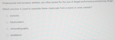 Professional and amateur athletes are often tested for the use of illegal performance-enhancing drugs
Which process is used to separate these chemicals from a blood or urine sample?
osmasts
fractionation
chromatography
distillation