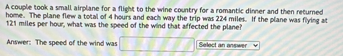 A couple took a small airplane for a flight to the wine country for a romantic dinner and then returned 
home. The plane flew a total of 4 hours and each way the trip was 224 miles. If the plane was flying at
121 miles per hour, what was the speed of the wind that affected the plane? 
Answer: The speed of the wind was □ Select an answer