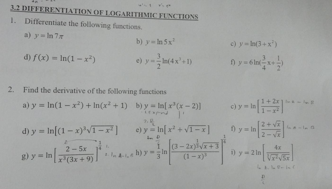 3.2 DIFFERENTIATION OF LOGARITHMIC FUNCTIONS 
1. Differentiate the following functions. 
a) y=ln 7π y=ln 5x^2
b) 
c) y=ln (3+x^2)
d) f(x)=ln (1-x^2) e) y= 3/2 ln (4x^3+1)
f) y=6ln ( 3/4 x+ 1/2 )
2. Find the derivative of the following functions 
a) y=ln (1-x^2)+ln (x^2+1) b) y=ln [x^3(x-2)] c) y=ln [ (1+2x)/1-x^2 ] ln A-ln B
d) y=ln [(1-x)^3sqrt(1-x^2)] e) y=ln [x^2+sqrt(1-x)] f) y=ln [ (2+sqrt(x))/2-sqrt(x) ] ln A-ln B
g) y=ln [ (2-5x)/x^3(3x+9) ]^ 1/4  2. h) y= 1/3 ln [frac (3-2x)^ 1/3 sqrt(x+3)(1-x)^3]^ 1/4  i) y=2ln [ 4x/sqrt[3](x^2)sqrt(5x) ]