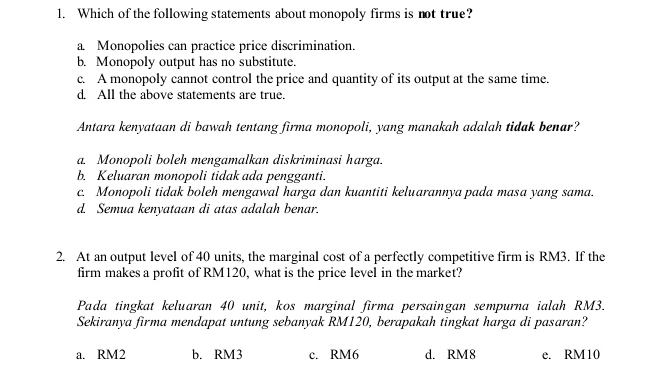 Which of the following statements about monopoly firms is not true?
a. Monopolies can practice price discrimination.
b. Monopoly output has no substitute.
c. A monopoly cannot control the price and quantity of its output at the same time.
d. All the above statements are true.
Antara kenyataan di bawah tentang firma monopoli, yang manakah adalah tidak benar?
a. Monopoli boleh mengamalkan diskriminasi harga.
b. Keluaran monopoli tidak ada pengganti.
c. Monopoli tidak boleh mengawal harga dan kuantiti keluarannya pada masa yang sama.
d. Semua kenyataan di atas adalah benar.
2. At an output level of 40 units, the marginal cost of a perfectly competitive firm is RM3. If the
firm makes a profit of RM120, what is the price level in the market?
Pada tingkat keluaran 40 unit, kos marginal firma persaingan sempurna ialah RM3.
Sekiranya firma mendapat untung sebanyak RM120, berapakah tingkat harga di pasaran?
a. RM2 b. RM3 c. RM6 d. RM8 e. RM10