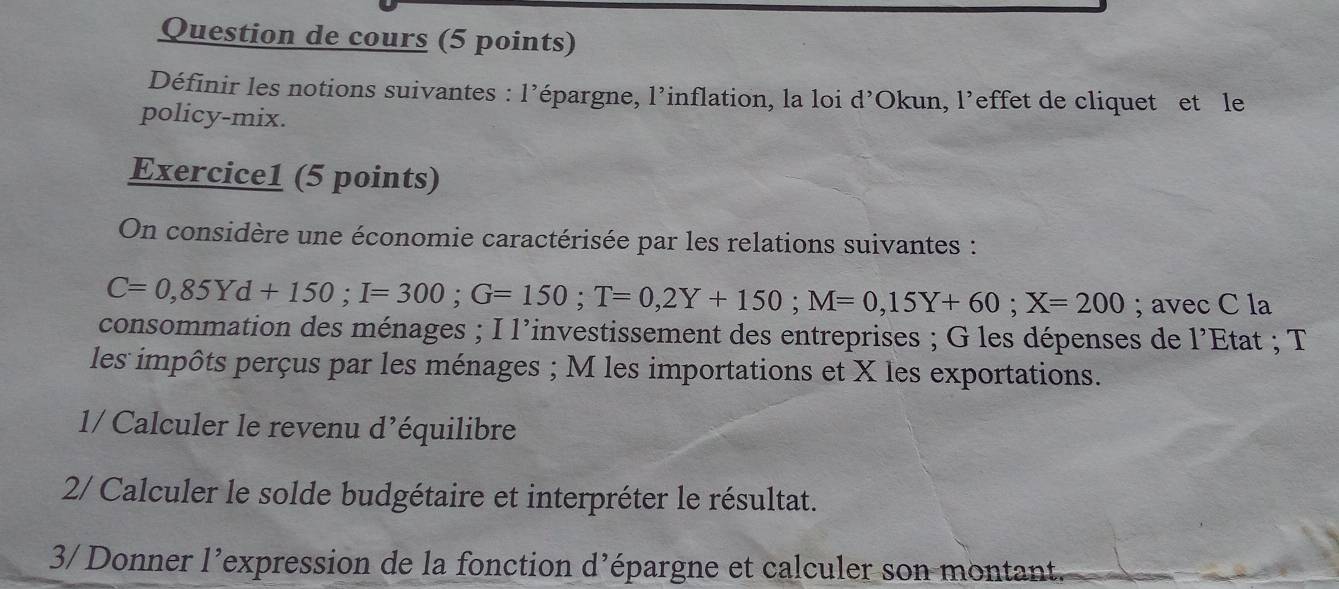 Question de cours (5 points) 
Définir les notions suivantes : l’épargne, l’inflation, la loi d’Okun, l’effet de cliquet et le 
policy-mix. 
Exercice1 (5 points) 
On considère une économie caractérisée par les relations suivantes :
C=0,85Yd+150; I=300; G=150; T=0,2Y+150; M=0,15Y+60; X=200; avec C la 
consommation des ménages ; I l'investissement des entreprises ; G les dépenses de 1' Etat ; T 
les impôts perçus par les ménages ; M les importations et X les exportations. 
1/ Calculer le revenu d’équilibre 
2/ Calculer le solde budgétaire et interpréter le résultat. 
3/ Donner l’expression de la fonction d’épargne et calculer son montant.