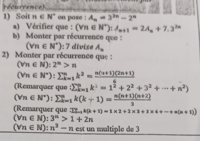 récurrence) 
1) Soit n∈ N^* on pose : A_n=3^(2n)-2^n
a) Vérifier que : (forall n∈ N^*):A_n+1=2A_n+7.3^(2n)
b) Monter par récurrence que :
(forall n∈ N^*):7 divise A_n
2) Monter par récurrence que :
(forall n∈ N):2^n>n
(forall n∈ N^*):sumlimits _(k=1)^nk^2= (n(n+1)(2n+1))/6 
(Remarquer que : sumlimits _(k=1)^nk^2=1^2+2^2+3^2+·s +n^2)
(forall n∈ N^*):sumlimits _(k=1)^nk(k+1)= (n(n+1)(n+2))/3 
(Remarquer que : sumlimits  _(i=1)^nk(k+1)=1* 2+2* 3+3* 4+·s +n(n+1))
(forall n∈ N):3^n>1+2n
(forall n∈ N):n^3-n est un multiple de 3