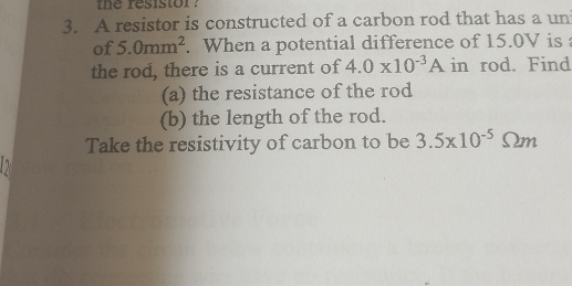 the resistor ? 
3. A resistor is constructed of a carbon rod that has a un 
of 5.0mm^2. When a potential difference of 15.0V is 
the rod, there is a current of 4.0* 10^(-3)A in rod. Find 
(a) the resistance of the rod 
(b) the length of the rod. 
Take the resistivity of carbon to be 3.5* 10^(-5)Omega m